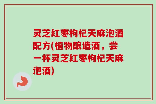 灵芝红枣枸杞天麻泡酒配方(植物酿造酒，尝一杯灵芝红枣枸杞天麻泡酒)