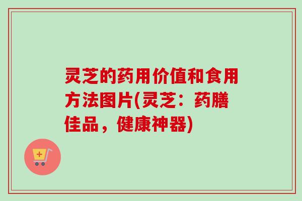 灵芝的药用价值和食用方法图片(灵芝:药膳佳品,健康神器) 灵芝的药用价值和食用方法图片(灵芝:药膳佳品,健康神器)