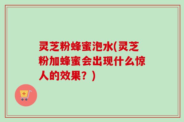 灵芝粉蜂蜜泡水(灵芝粉加蜂蜜会出现什么惊人的效果?) 灵芝粉蜂蜜泡水(灵芝粉加蜂蜜会出现什么惊人的效果?)