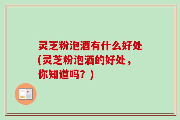 灵芝粉泡酒有什么好处(灵芝粉泡酒的好处,你知道吗?) 灵芝粉泡酒有什么好处(灵芝粉泡酒的好处,你知道吗?)