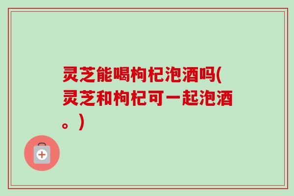 灵芝能喝枸杞泡酒吗(灵芝和枸杞可一起泡酒。) 灵芝能喝枸杞泡酒吗(灵芝和枸杞可一起泡酒。)