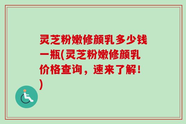 灵芝粉嫩修颜乳多少钱一瓶(灵芝粉嫩修颜乳价格查询,速来了解!) 灵芝粉嫩修颜乳多少钱一瓶(灵芝粉嫩修颜乳价格查询,速来了解!)
