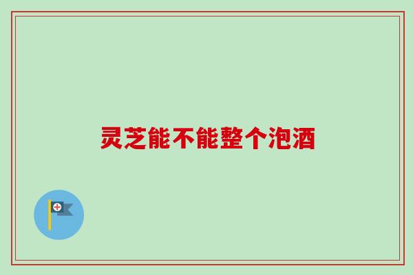 灵芝能不能整个泡酒