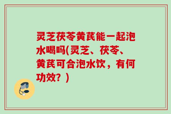 灵芝茯苓黄芪能一起泡水喝吗(灵芝、茯苓、黄芪可合泡水饮，有何功效？)