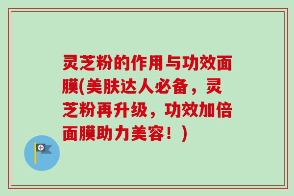 灵芝粉的作用与功效面膜(美肤达人必备,灵芝粉再升级,功效加倍面膜助力美容!) 灵芝粉的作用与功效面膜(美肤达人必备,灵芝粉再升级,功效加倍面膜助力美容!)