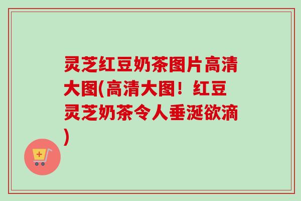 灵芝红豆奶茶图片高清大图(高清大图!红豆灵芝奶茶令人垂涎欲滴) 灵芝红豆奶茶图片高清大图(高清大图!红豆灵芝奶茶令人垂涎欲滴)