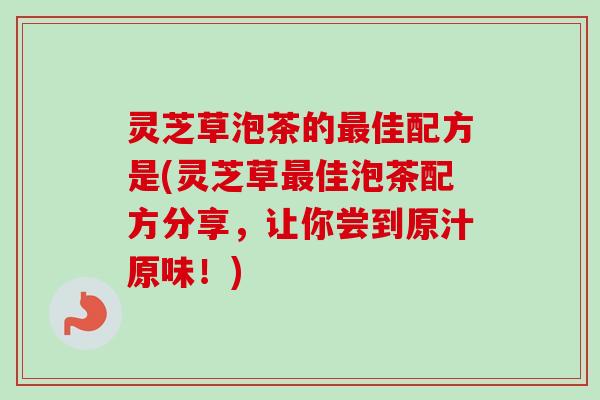 灵芝草泡茶的佳配方是(灵芝草佳泡茶配方分享,让你尝到原汁原味!) 灵芝草泡茶的佳配方是(灵芝草佳泡茶配方分享,让你尝到原汁原味!)