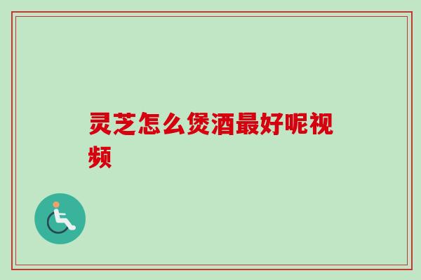 灵芝怎么煲酒好呢视频 灵芝怎么煲酒好呢视频