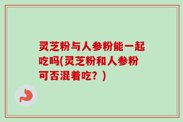 灵芝粉与人参粉能一起吃吗(灵芝粉和人参粉可否混着吃?) 灵芝粉与人参粉能一起吃吗(灵芝粉和人参粉可否混着吃?)