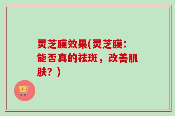 灵芝膜效果(灵芝膜:能否真的祛斑,改善?) 灵芝膜效果(灵芝膜:能否真的祛斑,改善?)