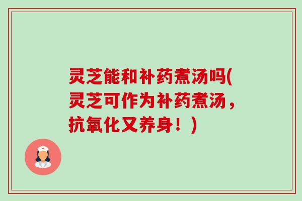 灵芝能和补药煮汤吗(灵芝可作为补药煮汤,又养身!) 灵芝能和补药煮汤吗(灵芝可作为补药煮汤,又养身!)