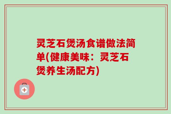 灵芝石煲汤食谱做法简单(健康美味:灵芝石煲养生汤配方) 灵芝石煲汤食谱做法简单(健康美味:灵芝石煲养生汤配方)