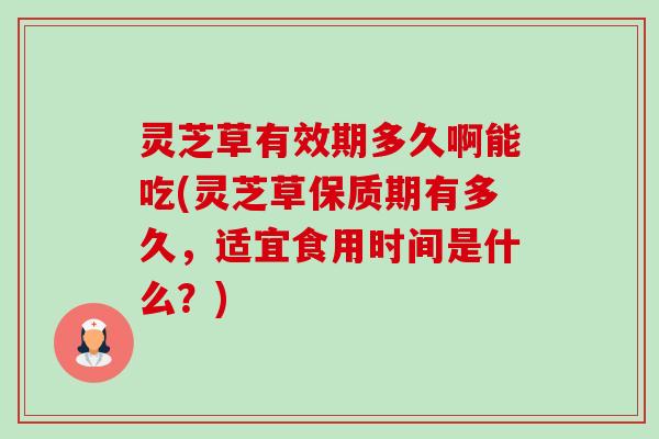 灵芝草有效期多久啊能吃(灵芝草保质期有多久,适宜食用时间是什么?) 灵芝草有效期多久啊能吃(灵芝草保质期有多久,适宜食用时间是什么?)