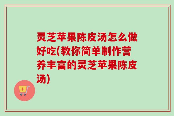 灵芝苹果陈皮汤怎么做好吃(教你简单制作营养丰富的灵芝苹果陈皮汤) 灵芝苹果陈皮汤怎么做好吃(教你简单制作营养丰富的灵芝苹果陈皮汤)