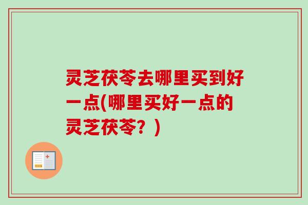灵芝茯苓去哪里买到好一点(哪里买好一点的灵芝茯苓?) 灵芝茯苓去哪里买到好一点(哪里买好一点的灵芝茯苓?)