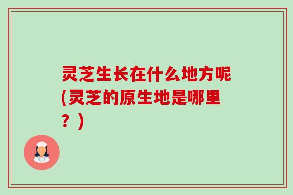 灵芝生长在什么地方呢(灵芝的原生地是哪里？)