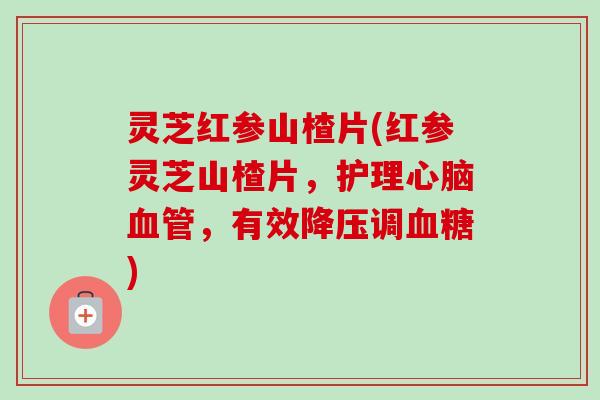 灵芝红参山楂片(红参灵芝山楂片，护理，有效调)