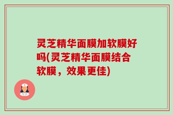 灵芝精华面膜加软膜好吗(灵芝精华面膜结合软膜,效果更佳) 灵芝精华面膜加软膜好吗(灵芝精华面膜结合软膜,效果更佳)