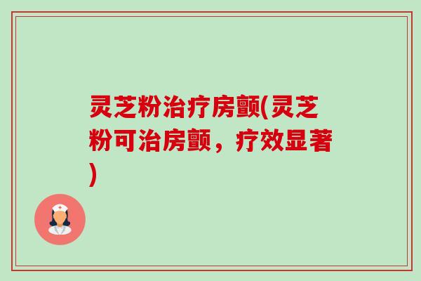 灵芝粉房颤(灵芝粉可房颤,疗效显著) 灵芝粉房颤(灵芝粉可房颤,疗效显著)