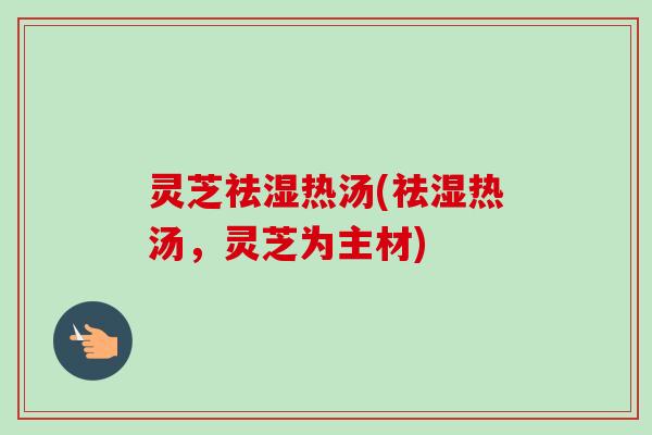 灵芝祛湿热汤(祛湿热汤,灵芝为主材) 灵芝祛湿热汤(祛湿热汤,灵芝为主材)