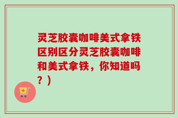 灵芝胶囊咖啡美式拿铁区别区分灵芝胶囊咖啡和美式拿铁,你知道吗?) 灵芝胶囊咖啡美式拿铁区别区分灵芝胶囊咖啡和美式拿铁,你知道吗?)