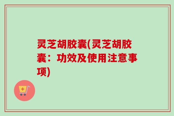 灵芝胡胶囊(灵芝胡胶囊：功效及使用注意事项)