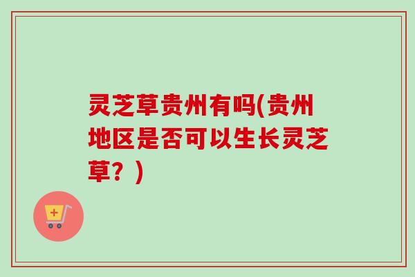 灵芝草贵州有吗(贵州地区是否可以生长灵芝草?) 灵芝草贵州有吗(贵州地区是否可以生长灵芝草?)