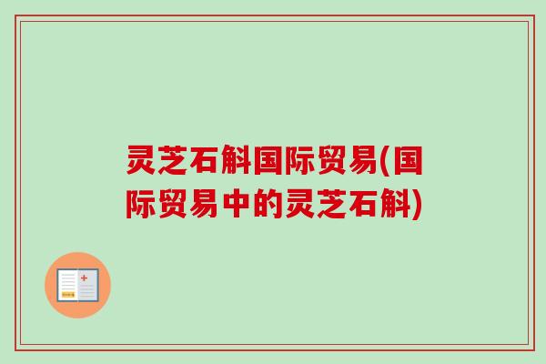灵芝石斛国际贸易(国际贸易中的灵芝石斛) 灵芝石斛国际贸易(国际贸易中的灵芝石斛)