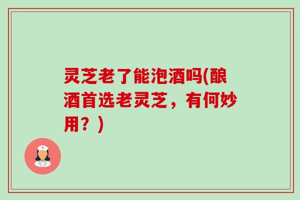 灵芝老了能泡酒吗(酿酒首选老灵芝,有何妙用?) 灵芝老了能泡酒吗(酿酒首选老灵芝,有何妙用?)