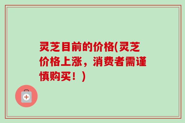灵芝目前的价格(灵芝价格上涨,消费者需谨慎购买!) 灵芝目前的价格(灵芝价格上涨,消费者需谨慎购买!)