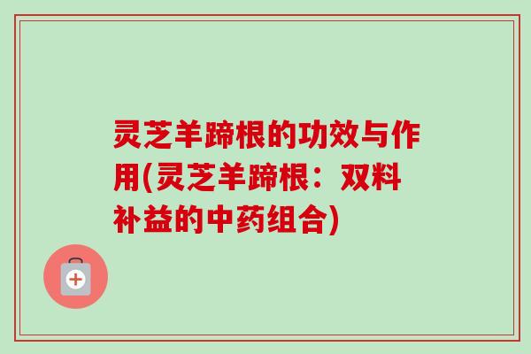 灵芝羊蹄根的功效与作用(灵芝羊蹄根:双料补益的组合) 灵芝羊蹄根的功效与作用(灵芝羊蹄根:双料补益的组合)