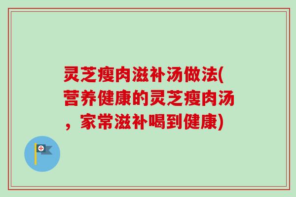 灵芝瘦肉滋补汤做法(营养健康的灵芝瘦肉汤,家常滋补喝到健康) 灵芝瘦肉滋补汤做法(营养健康的灵芝瘦肉汤,家常滋补喝到健康)