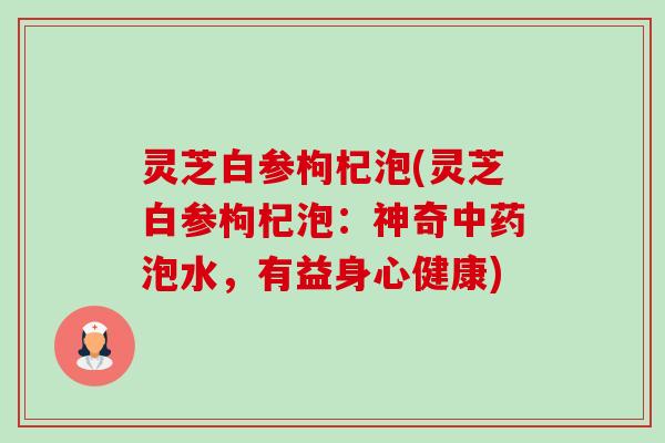 灵芝白参枸杞泡(灵芝白参枸杞泡:神奇泡水,有益身心健康) 灵芝白参枸杞泡(灵芝白参枸杞泡:神奇泡水,有益身心健康)