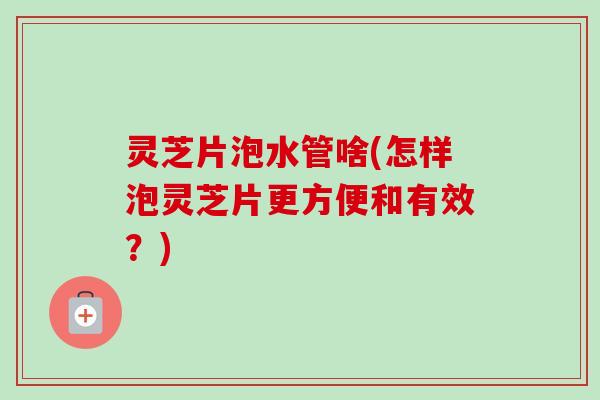灵芝片泡水管啥(怎样泡灵芝片更方便和有效?) 灵芝片泡水管啥(怎样泡灵芝片更方便和有效?)
