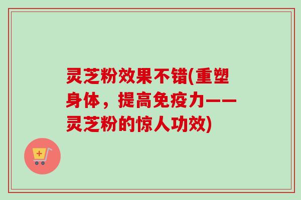 灵芝粉效果不错(重塑身体,提高免疫力——灵芝粉的惊人功效) 灵芝粉效果不错(重塑身体,提高免疫力——灵芝粉的惊人功效)