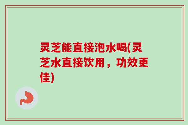 灵芝能直接泡水喝(灵芝水直接饮用,功效更佳) 灵芝能直接泡水喝(灵芝水直接饮用,功效更佳)