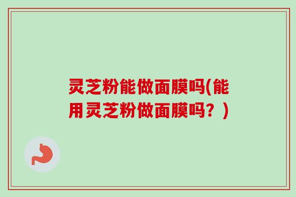 灵芝粉能做面膜吗(能用灵芝粉做面膜吗?) 灵芝粉能做面膜吗(能用灵芝粉做面膜吗?)