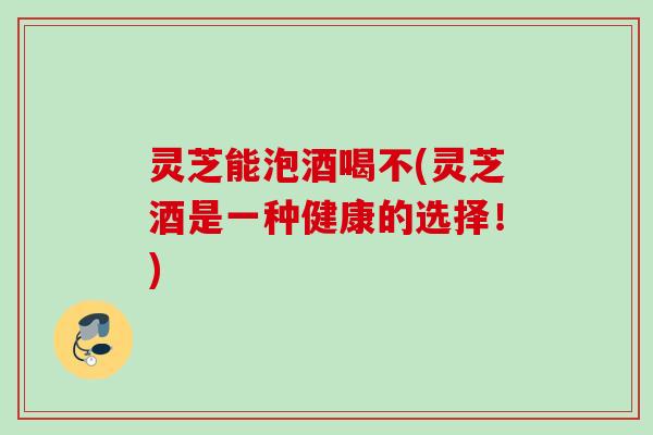 灵芝能泡酒喝不(灵芝酒是一种健康的选择!) 灵芝能泡酒喝不(灵芝酒是一种健康的选择!)