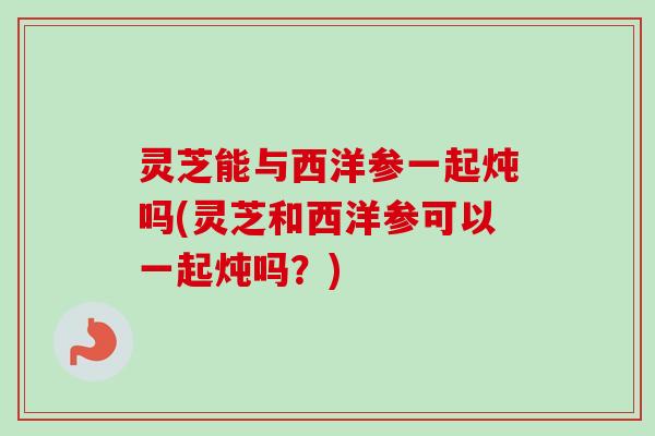 灵芝能与西洋参一起炖吗(灵芝和西洋参可以一起炖吗?) 灵芝能与西洋参一起炖吗(灵芝和西洋参可以一起炖吗?)
