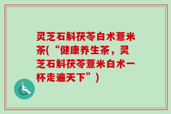 灵芝石斛茯苓白术薏米茶(“健康养生茶,灵芝石斛茯苓薏米白术一杯走遍天下”) 灵芝石斛茯苓白术薏米茶(“健康养生茶,灵芝石斛茯苓薏米白术一杯走遍天下”)