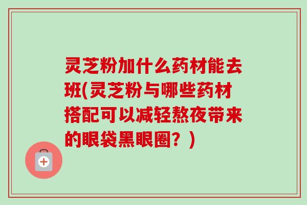 灵芝粉加什么药材能去班(灵芝粉与哪些药材搭配可以减轻熬夜带来的眼袋黑眼圈?) 灵芝粉加什么药材能去班(灵芝粉与哪些药材搭配可以减轻熬夜带来的眼袋黑眼圈?)