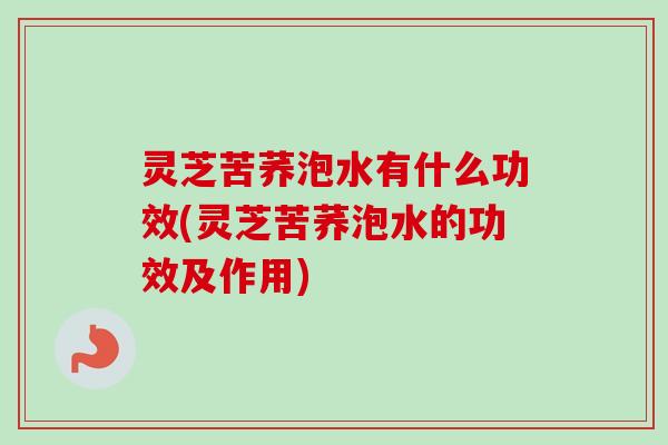 灵芝苦荞泡水有什么功效(灵芝苦荞泡水的功效及作用) 灵芝苦荞泡水有什么功效(灵芝苦荞泡水的功效及作用)
