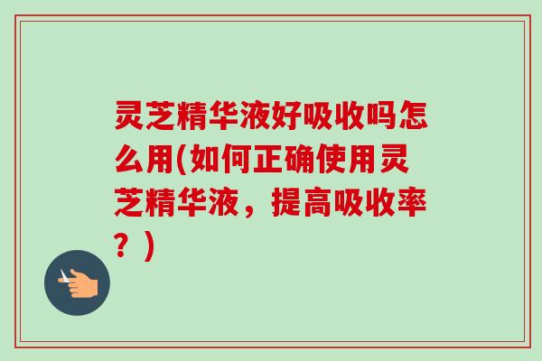 灵芝精华液好吸收吗怎么用(如何正确使用灵芝精华液，提高吸收率？)