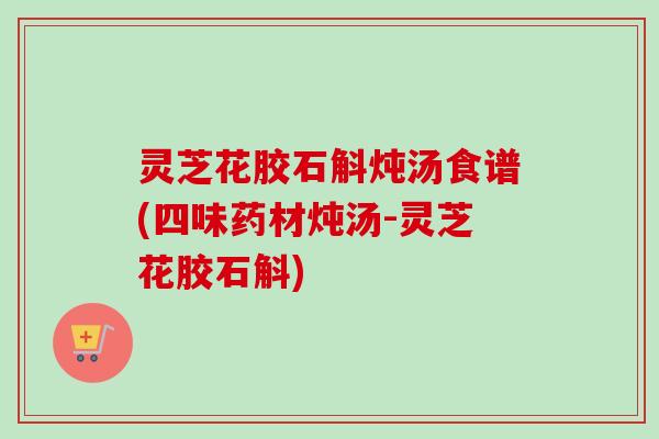 灵芝花胶石斛炖汤食谱(四味药材炖汤-灵芝花胶石斛)