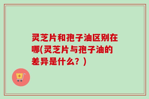 灵芝片和孢子油区别在哪(灵芝片与孢子油的差异是什么?) 灵芝片和孢子油区别在哪(灵芝片与孢子油的差异是什么?)