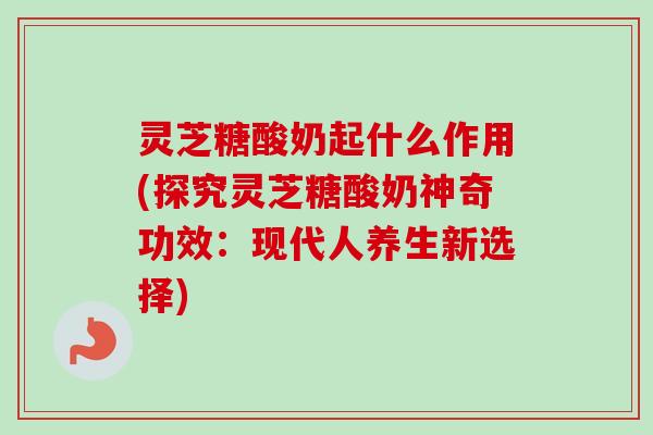 灵芝糖酸奶起什么作用(探究灵芝糖酸奶神奇功效:现代人养生新选择) 灵芝糖酸奶起什么作用(探究灵芝糖酸奶神奇功效:现代人养生新选择)