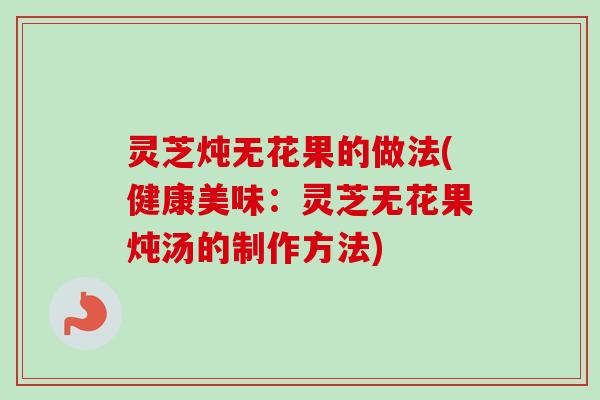 灵芝炖无花果的做法(健康美味：灵芝无花果炖汤的制作方法)