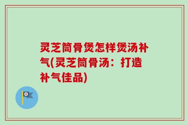 灵芝筒骨煲怎样煲汤(灵芝筒骨汤:打造佳品) 灵芝筒骨煲怎样煲汤(灵芝筒骨汤:打造佳品)