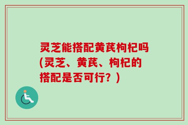 灵芝能搭配黄芪枸杞吗(灵芝、黄芪、枸杞的搭配是否可行?) 灵芝能搭配黄芪枸杞吗(灵芝、黄芪、枸杞的搭配是否可行?)