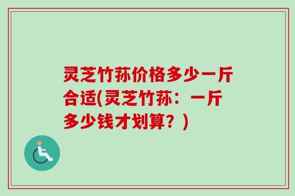 灵芝竹荪价格多少一斤合适(灵芝竹荪:一斤多少钱才划算?) 灵芝竹荪价格多少一斤合适(灵芝竹荪:一斤多少钱才划算?)